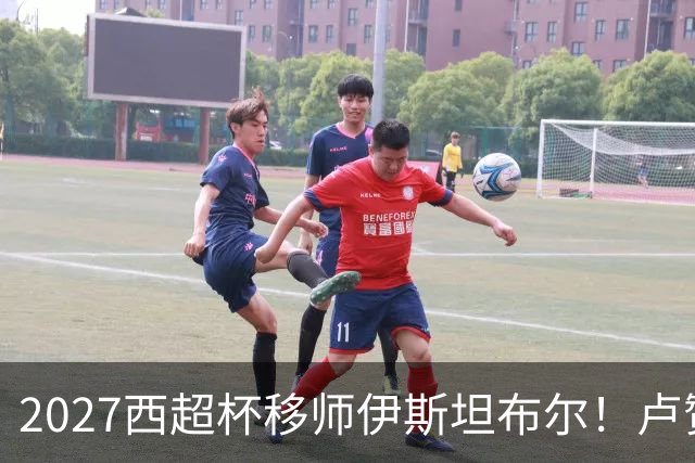 2027西超杯移师伊斯坦布尔！卢赞：西超杯潜在受众超过一亿人